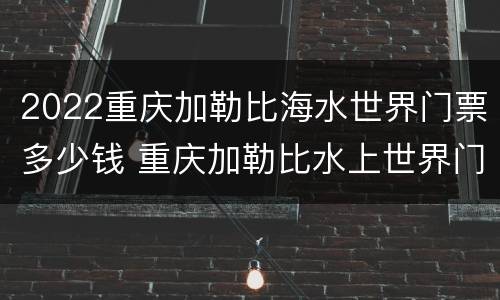 2022重庆加勒比海水世界门票多少钱 重庆加勒比水上世界门票