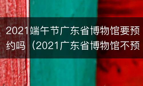 2021端午节广东省博物馆要预约吗（2021广东省博物馆不预约可以去吗）