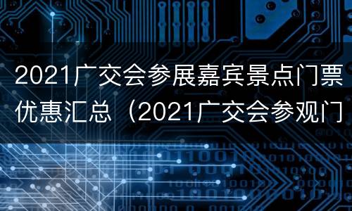 2021广交会参展嘉宾景点门票优惠汇总（2021广交会参观门票）