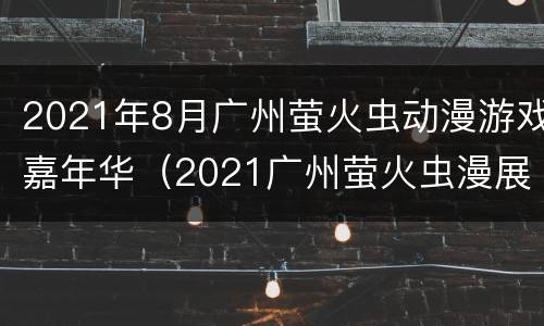 2021年8月广州萤火虫动漫游戏嘉年华（2021广州萤火虫漫展）