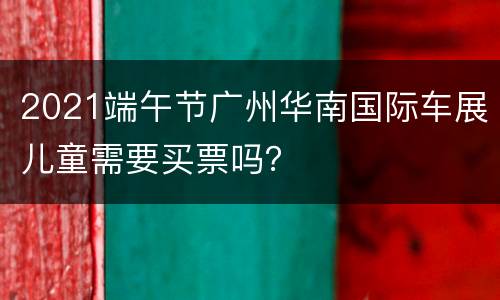 2021端午节广州华南国际车展儿童需要买票吗？