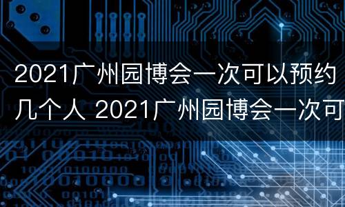 2021广州园博会一次可以预约几个人 2021广州园博会一次可以预约几个人参观