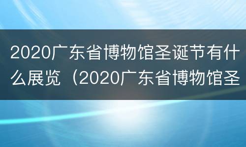 2020广东省博物馆圣诞节有什么展览（2020广东省博物馆圣诞节有什么展览活动）