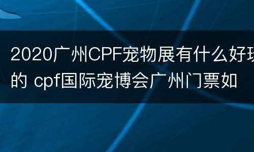 2020广州CPF宠物展有什么好玩的 cpf国际宠博会广州门票如何免费领取