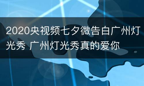 2020央视频七夕微告白广州灯光秀 广州灯光秀真的爱你