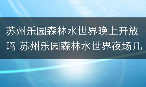 苏州乐园森林水世界晚上开放吗 苏州乐园森林水世界夜场几点到几点