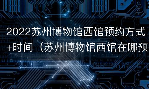 2022苏州博物馆西馆预约方式+时间（苏州博物馆西馆在哪预约）