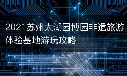 2021苏州太湖园博园非遗旅游体验基地游玩攻略