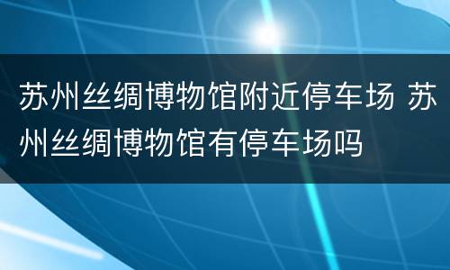 苏州丝绸博物馆附近停车场 苏州丝绸博物馆有停车场吗