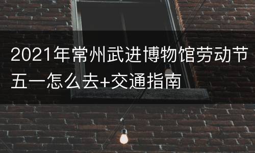2021年常州武进博物馆劳动节五一怎么去+交通指南