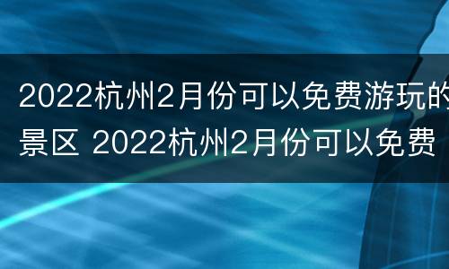 2022杭州2月份可以免费游玩的景区 2022杭州2月份可以免费游玩的景区有哪些