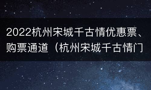 2022杭州宋城千古情优惠票、购票通道（杭州宋城千古情门票多少钱一张票）