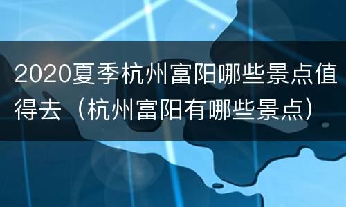 2020夏季杭州富阳哪些景点值得去（杭州富阳有哪些景点）