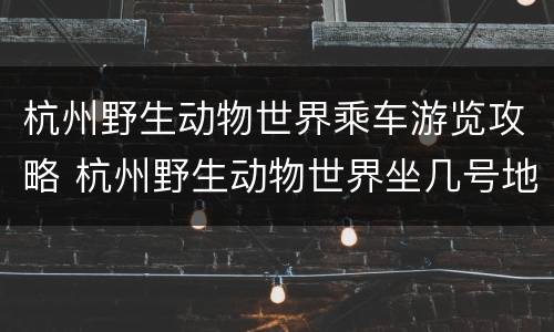 杭州野生动物世界乘车游览攻略 杭州野生动物世界坐几号地铁