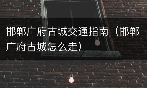 邯郸广府古城交通指南（邯郸广府古城怎么走）