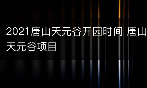 2021唐山天元谷开园时间 唐山天元谷项目