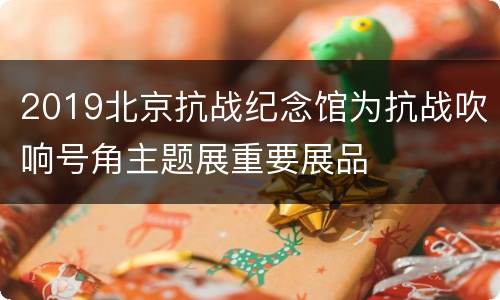 2019北京抗战纪念馆为抗战吹响号角主题展重要展品