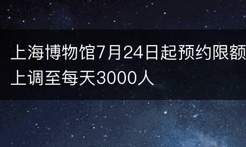 上海博物馆7月24日起预约限额上调至每天3000人