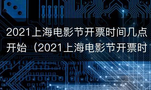 2021上海电影节开票时间几点开始（2021上海电影节开票时间几点开始抢票）