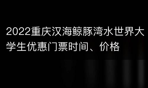 2022重庆汉海鲸豚湾水世界大学生优惠门票时间、价格