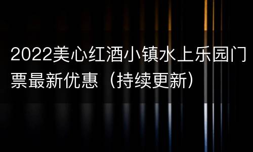 2022美心红酒小镇水上乐园门票最新优惠（持续更新）