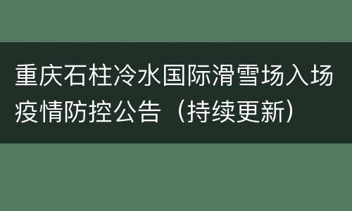 重庆石柱冷水国际滑雪场入场疫情防控公告（持续更新）
