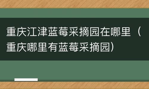 重庆江津蓝莓采摘园在哪里（重庆哪里有蓝莓采摘园）