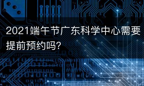 2021端午节广东科学中心需要提前预约吗？