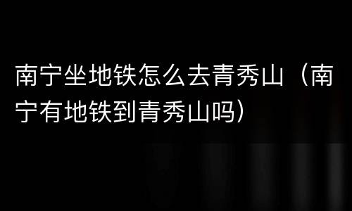 南宁坐地铁怎么去青秀山（南宁有地铁到青秀山吗）