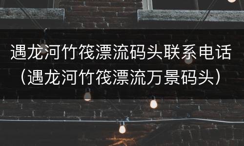 遇龙河竹筏漂流码头联系电话（遇龙河竹筏漂流万景码头）