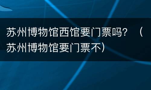 苏州博物馆西馆要门票吗？（苏州博物馆要门票不）
