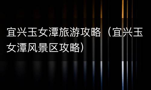 宜兴玉女潭旅游攻略（宜兴玉女潭风景区攻略）