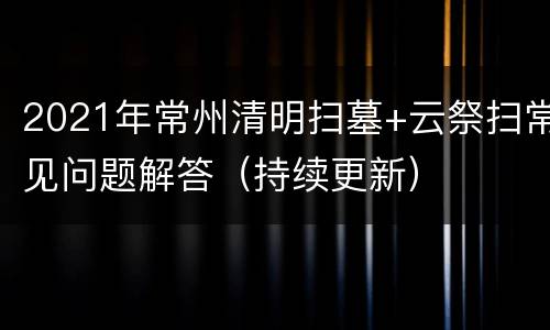 2021年常州清明扫墓+云祭扫常见问题解答（持续更新）