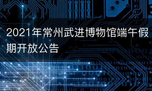 2021年常州武进博物馆端午假期开放公告