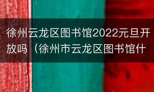 徐州云龙区图书馆2022元旦开放吗（徐州市云龙区图书馆什么时候开门）