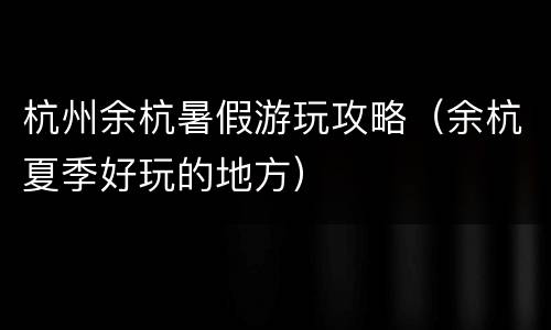 杭州余杭暑假游玩攻略（余杭夏季好玩的地方）