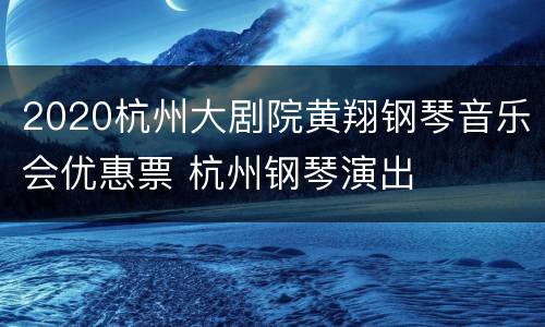 2020杭州大剧院黄翔钢琴音乐会优惠票 杭州钢琴演出