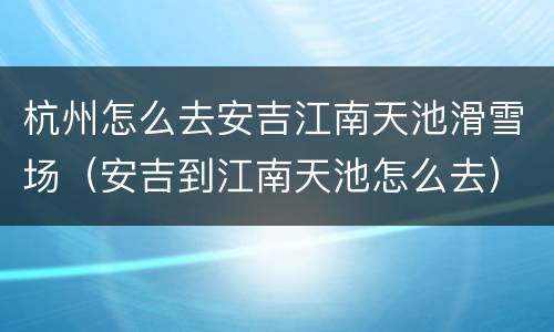 杭州怎么去安吉江南天池滑雪场（安吉到江南天池怎么去）