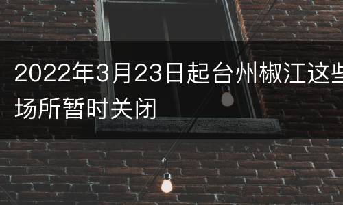 2022年3月23日起台州椒江这些场所暂时关闭