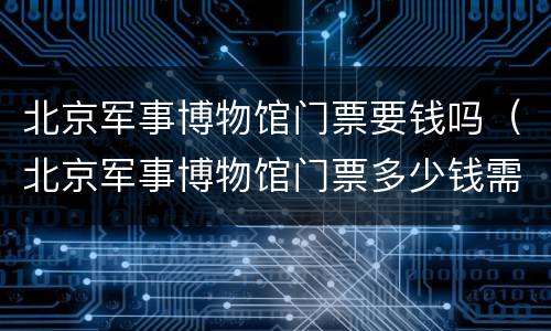 北京军事博物馆门票要钱吗（北京军事博物馆门票多少钱需要门票吗）