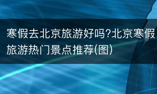寒假去北京旅游好吗?北京寒假旅游热门景点推荐(图)