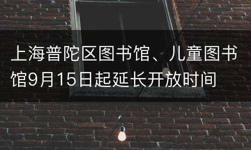 上海普陀区图书馆、儿童图书馆9月15日起延长开放时间
