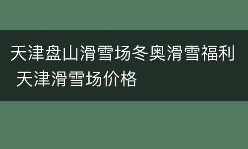 天津盘山滑雪场冬奥滑雪福利 天津滑雪场价格
