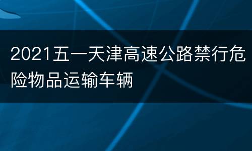2021五一天津高速公路禁行危险物品运输车辆