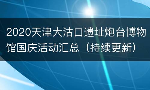 2020天津大沽口遗址炮台博物馆国庆活动汇总（持续更新）