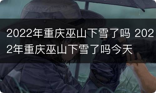 2022年重庆巫山下雪了吗 2022年重庆巫山下雪了吗今天