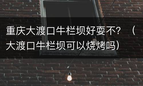 重庆大渡口牛栏坝好耍不？（大渡口牛栏坝可以烧烤吗）
