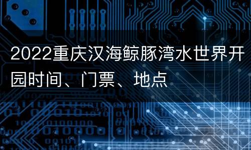 2022重庆汉海鲸豚湾水世界开园时间、门票、地点