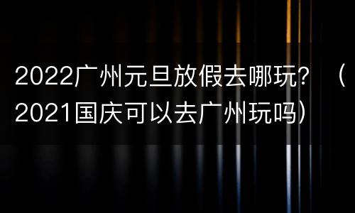 2022广州元旦放假去哪玩？（2021国庆可以去广州玩吗）