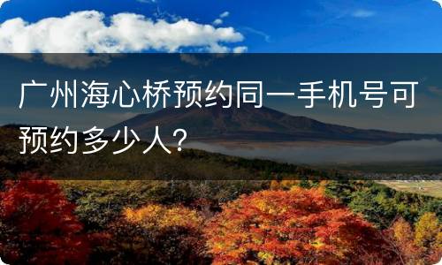 广州海心桥预约同一手机号可预约多少人？